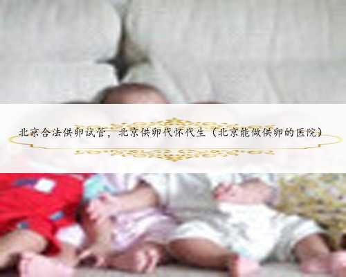 北京合法供卵试管，北京供卵代怀代生（北京能做供卵的医院）