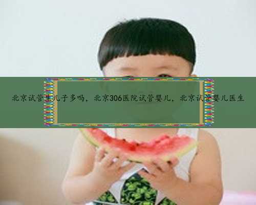 北京试管生儿子多吗，北京306医院试管婴儿，北京试管婴儿医生