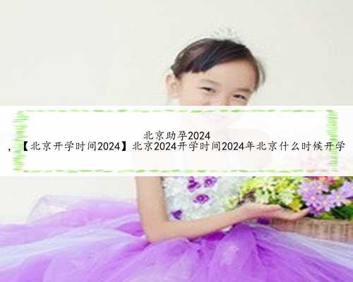 北京助孕2024
，【北京开学时间2024】北京2024开学时间2024年北京什么时候开学