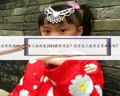 北京找捐卵，北京三孩政策2024最新消息？北京生三胎有生育津贴吗？
