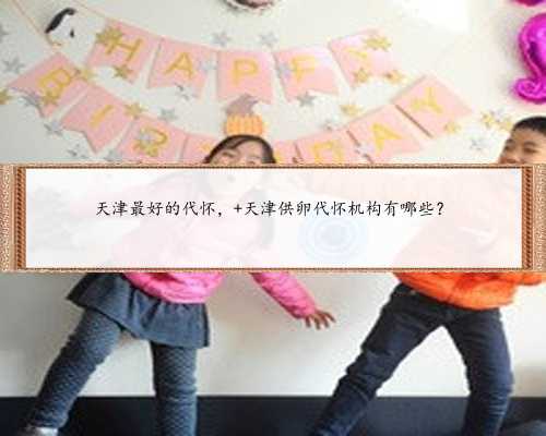 天津最好的代怀， 天津供卵代怀机构有哪些？
