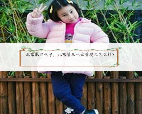 北京取卵代孕，北京第三代试管婴儿怎么样？