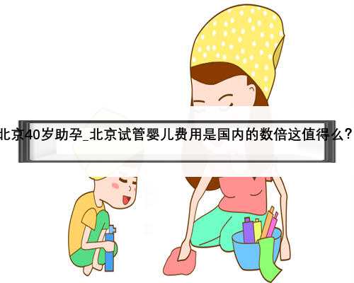 北京40岁助孕_北京试管婴儿费用是国内的数倍这值得么？