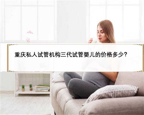 重庆私人试管机构三代试管婴儿的价格多少？