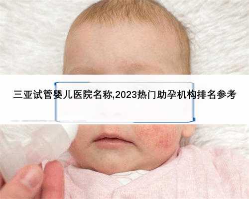 三亚试管婴儿医院名称,2023热门助孕机构排名参考