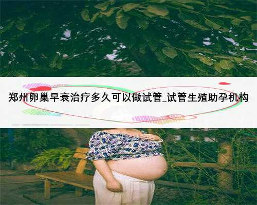 郑州卵巢早衰治疗多久可以做试管_试管生殖助孕机构
