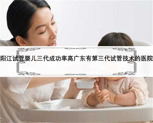 阳江试管婴儿三代成功率高广东有第三代试管技术的医院